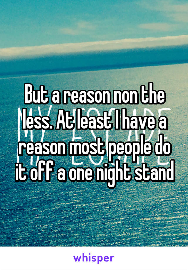 But a reason non the less. At least I have a reason most people do it off a one night stand