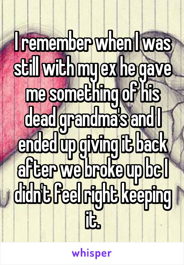 I remember when I was still with my ex he gave me something of his dead grandma's and I ended up giving it back after we broke up bc I didn't feel right keeping it.