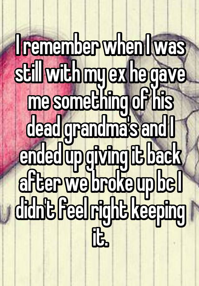 I remember when I was still with my ex he gave me something of his dead grandma's and I ended up giving it back after we broke up bc I didn't feel right keeping it.