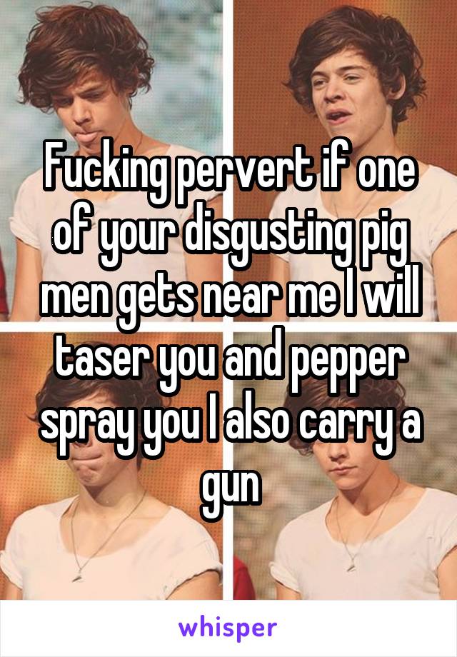 Fucking pervert if one of your disgusting pig men gets near me I will taser you and pepper spray you I also carry a gun