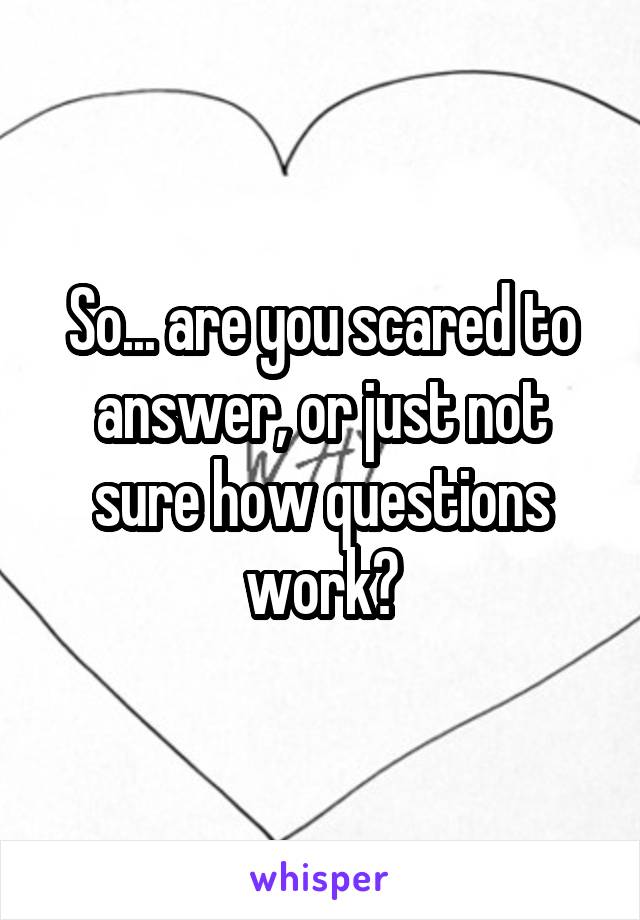 So... are you scared to answer, or just not sure how questions work?