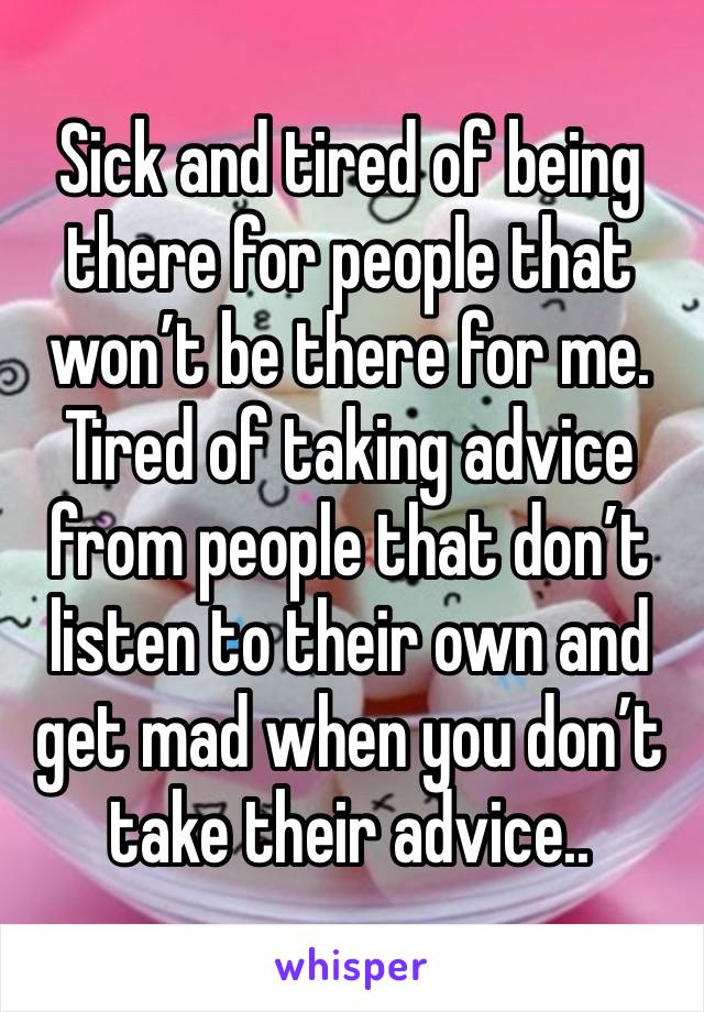 Sick and tired of being there for people that won’t be there for me. Tired of taking advice from people that don’t listen to their own and get mad when you don’t take their advice..