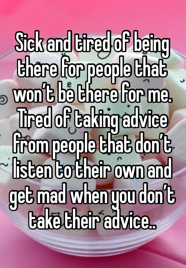 Sick and tired of being there for people that won’t be there for me. Tired of taking advice from people that don’t listen to their own and get mad when you don’t take their advice..