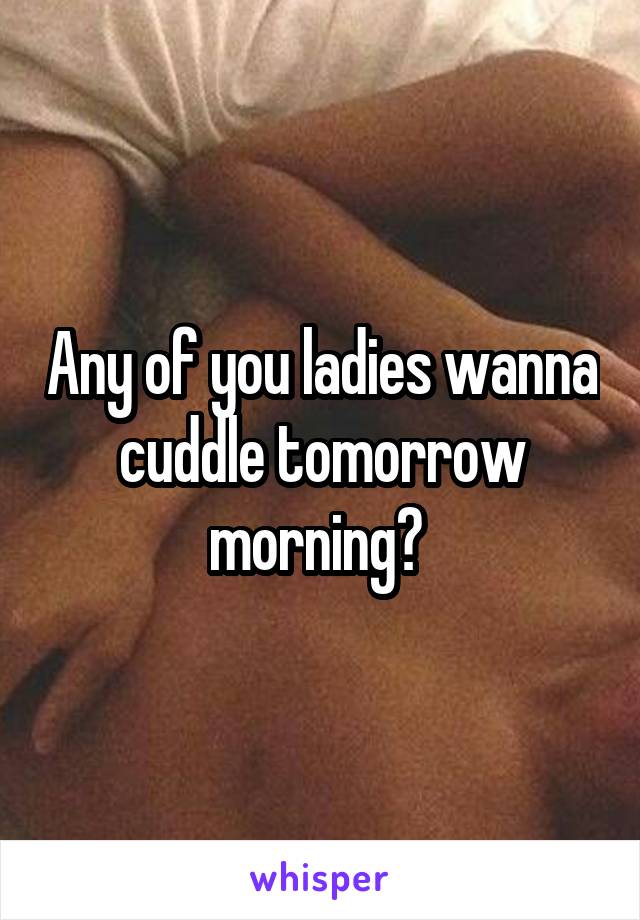 Any of you ladies wanna cuddle tomorrow morning? 