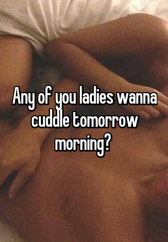 Any of you ladies wanna cuddle tomorrow morning? 