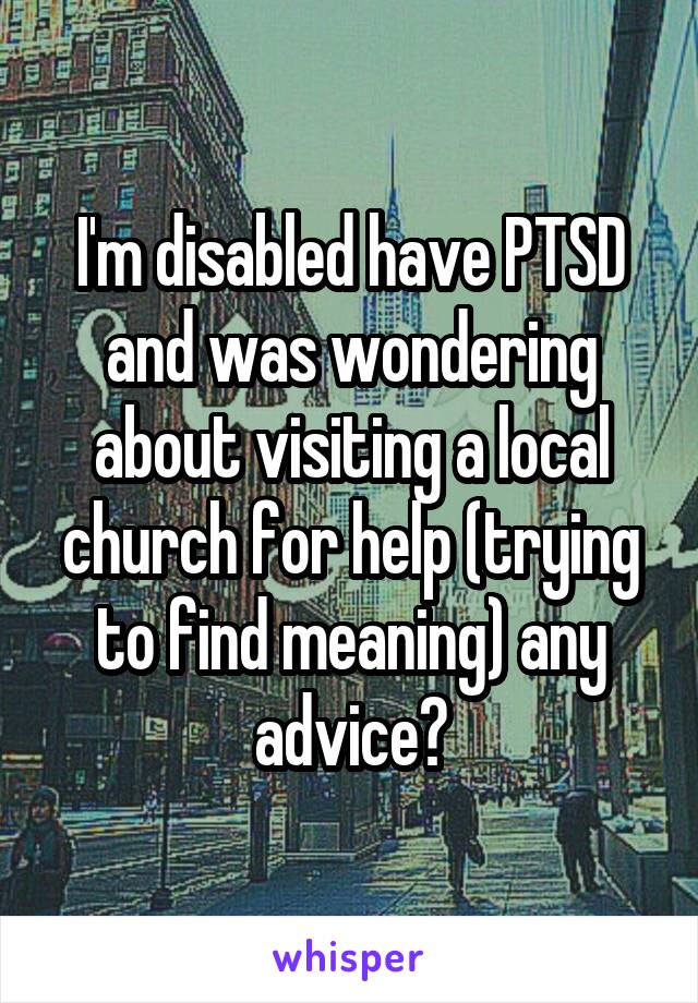 I'm disabled have PTSD and was wondering about visiting a local church for help (trying to find meaning) any advice?