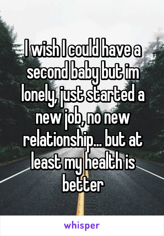 I wish I could have a second baby but im lonely, just started a new job, no new relationship... but at least my health is better