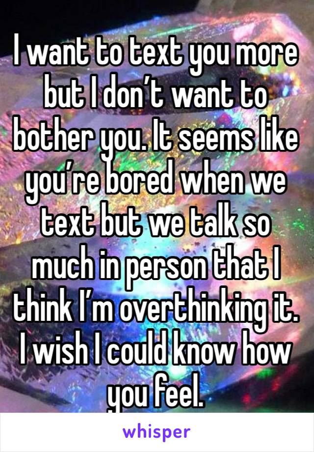 I want to text you more but I don’t want to bother you. It seems like you’re bored when we text but we talk so much in person that I think I’m overthinking it. 
I wish I could know how you feel. 