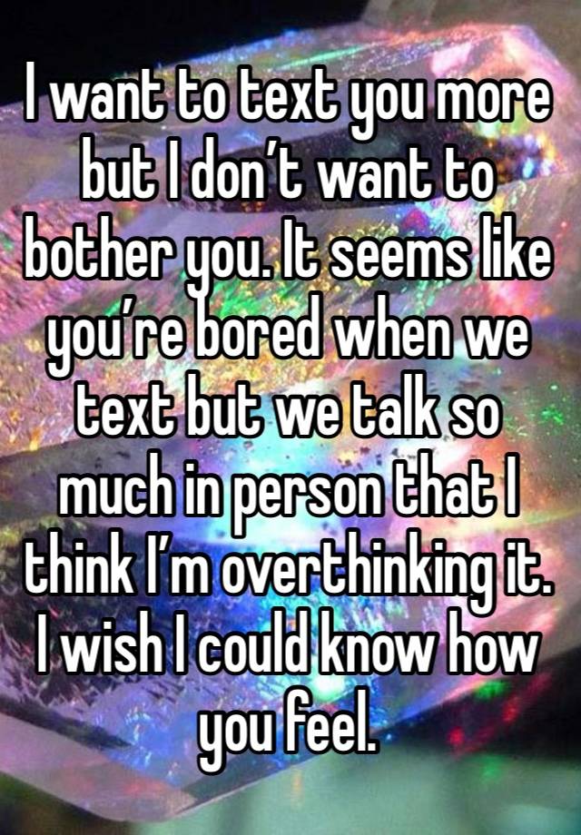 I want to text you more but I don’t want to bother you. It seems like you’re bored when we text but we talk so much in person that I think I’m overthinking it. 
I wish I could know how you feel. 