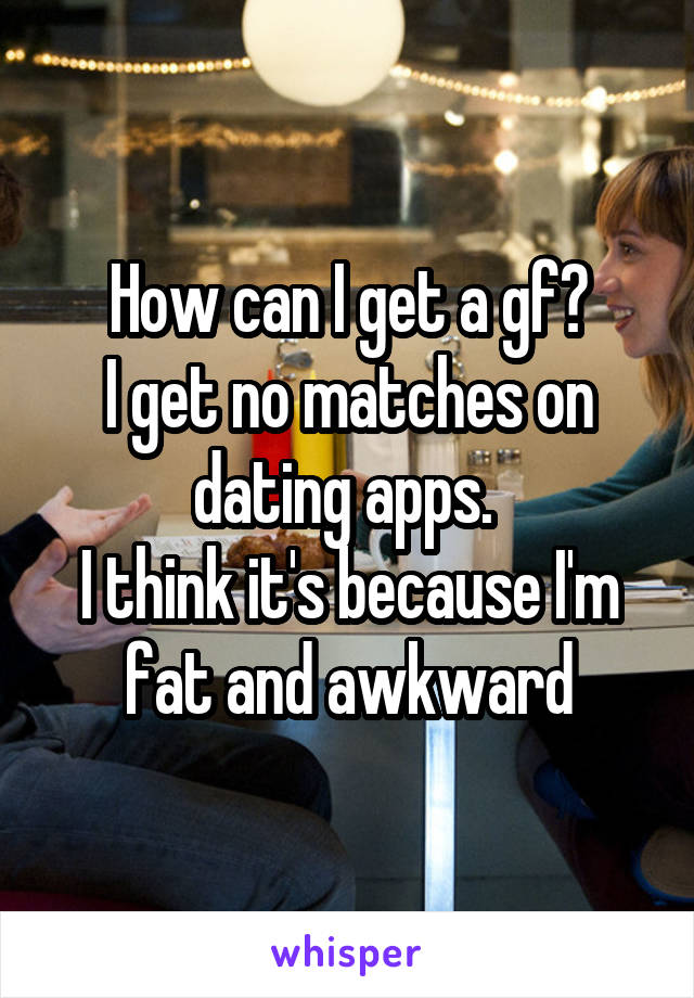 How can I get a gf?
I get no matches on dating apps. 
I think it's because I'm fat and awkward