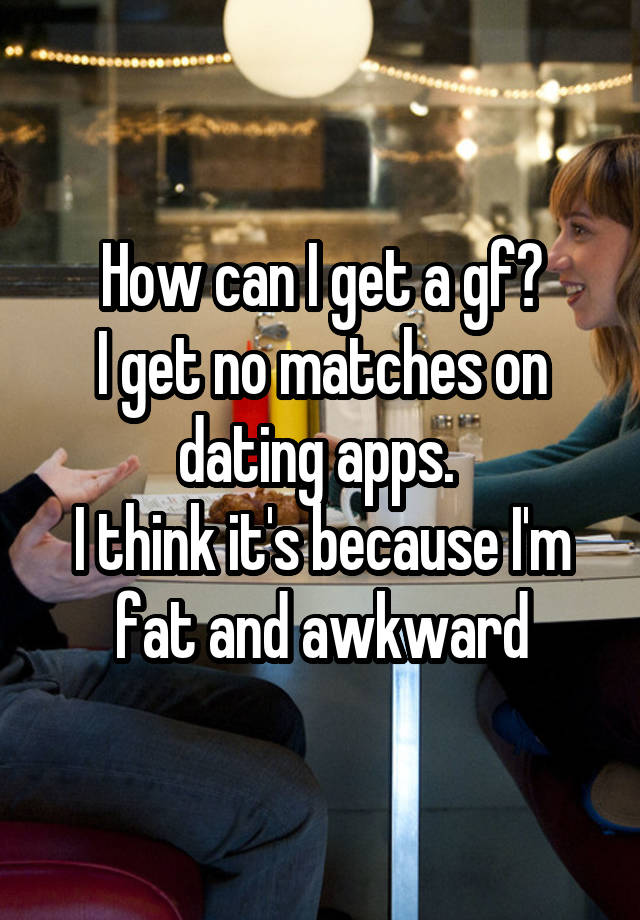 How can I get a gf?
I get no matches on dating apps. 
I think it's because I'm fat and awkward