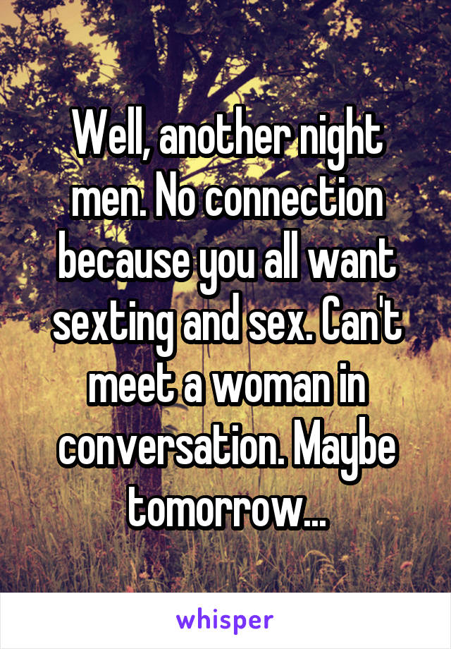 Well, another night men. No connection because you all want sexting and sex. Can't meet a woman in conversation. Maybe tomorrow...