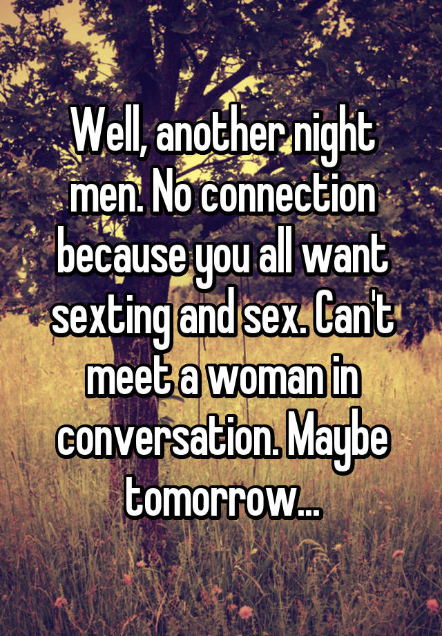 Well, another night men. No connection because you all want sexting and sex. Can't meet a woman in conversation. Maybe tomorrow...