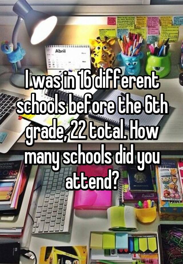 I was in 16 different schools before the 6th grade, 22 total. How many schools did you attend?