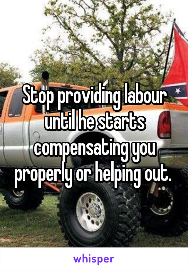 Stop providing labour until he starts compensating you properly or helping out. 