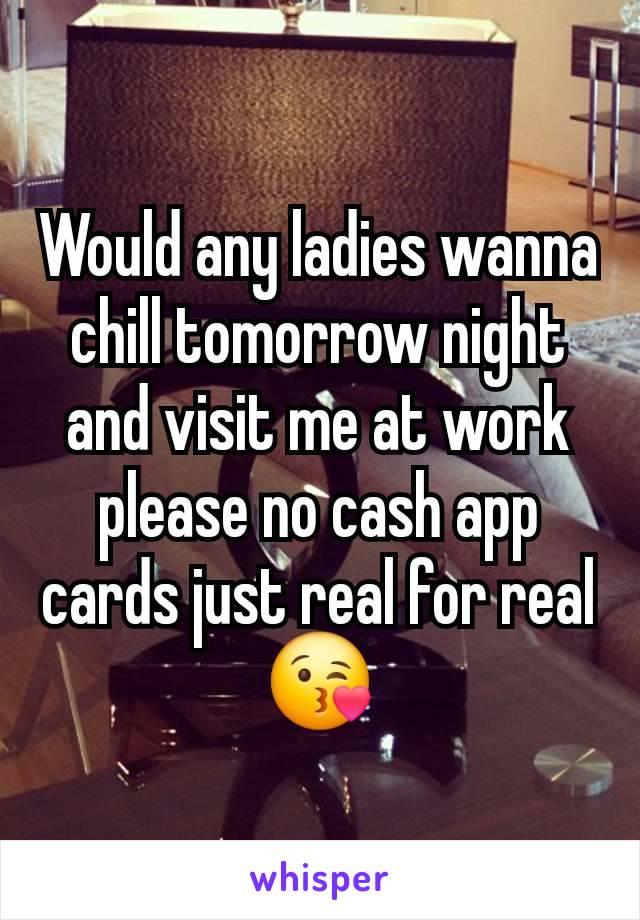 Would any ladies wanna chill tomorrow night and visit me at work please no cash app cards just real for real 😘