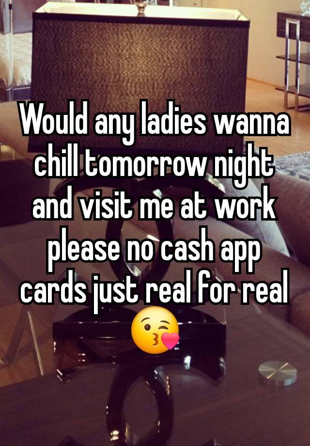 Would any ladies wanna chill tomorrow night and visit me at work please no cash app cards just real for real 😘