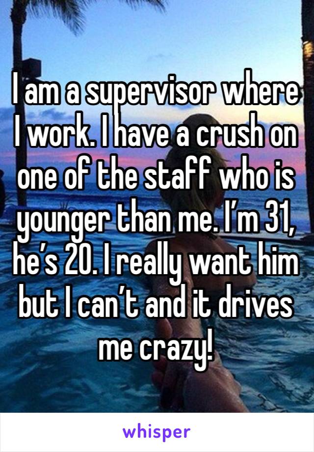 I am a supervisor where I work. I have a crush on one of the staff who is younger than me. I’m 31, he’s 20. I really want him but I can’t and it drives me crazy! 