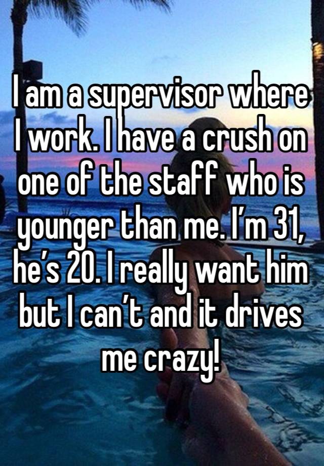I am a supervisor where I work. I have a crush on one of the staff who is younger than me. I’m 31, he’s 20. I really want him but I can’t and it drives me crazy! 