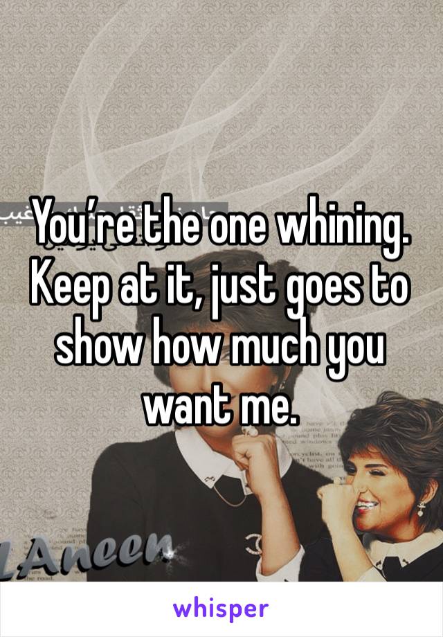 You’re the one whining. Keep at it, just goes to show how much you want me. 