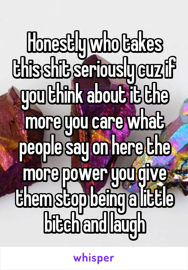 Honestly who takes this shit seriously cuz if you think about it the more you care what people say on here the more power you give them stop being a little bitch and laugh