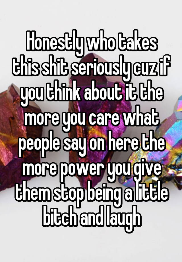 Honestly who takes this shit seriously cuz if you think about it the more you care what people say on here the more power you give them stop being a little bitch and laugh