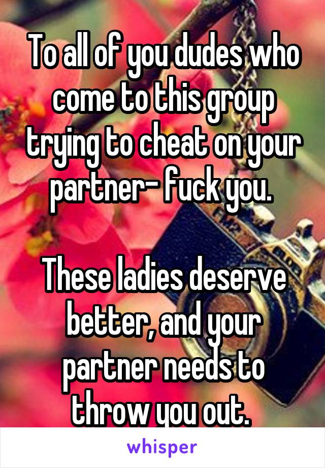 To all of you dudes who come to this group trying to cheat on your partner- fuck you. 

These ladies deserve better, and your partner needs to throw you out. 