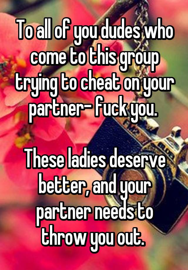 To all of you dudes who come to this group trying to cheat on your partner- fuck you. 

These ladies deserve better, and your partner needs to throw you out. 