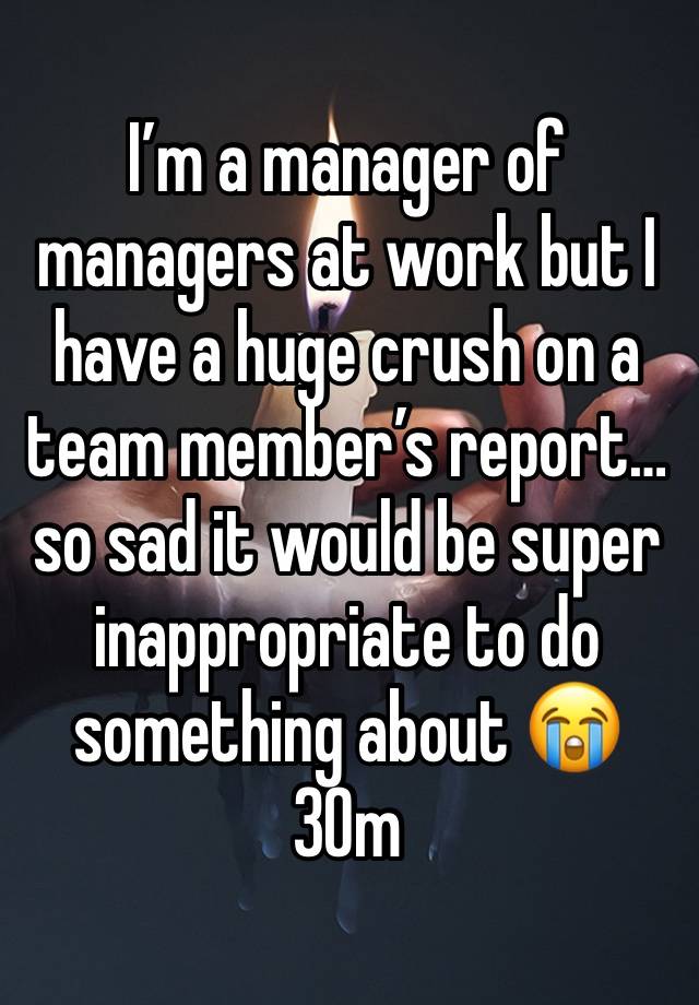 I’m a manager of managers at work but I have a huge crush on a team member’s report… so sad it would be super inappropriate to do something about 😭 30m
