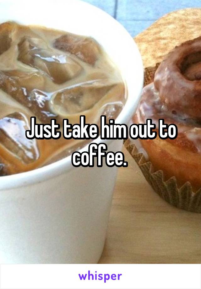 Just take him out to coffee. 