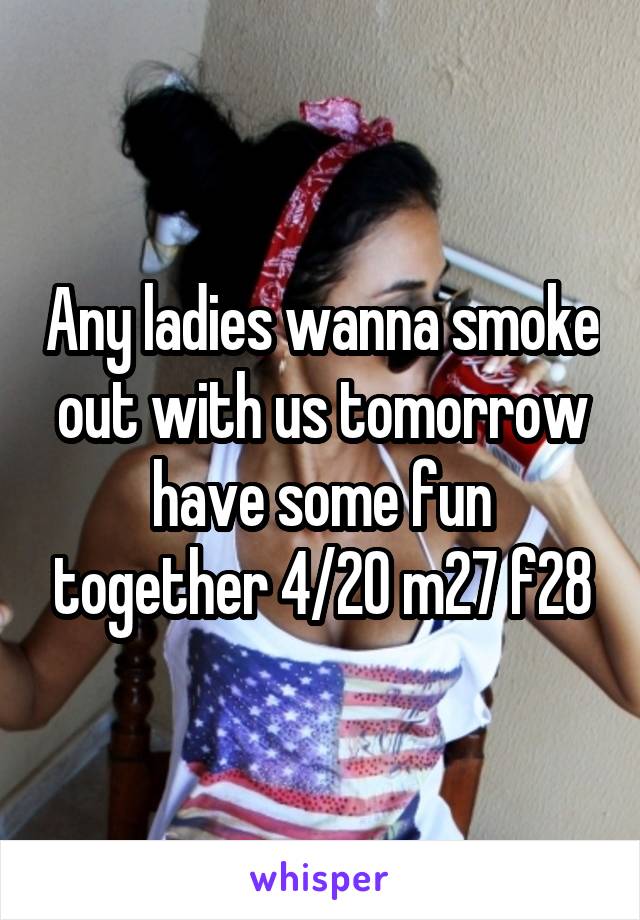 Any ladies wanna smoke out with us tomorrow have some fun together 4/20 m27 f28