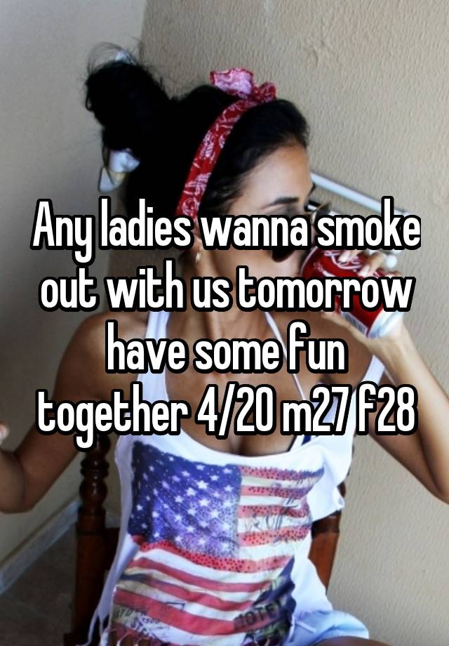 Any ladies wanna smoke out with us tomorrow have some fun together 4/20 m27 f28