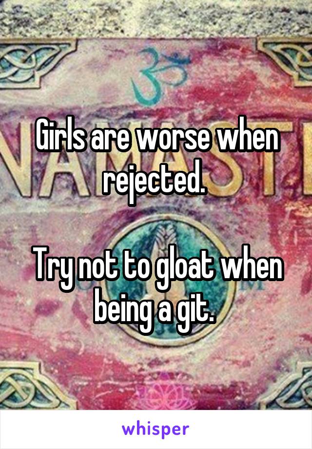 Girls are worse when rejected. 

Try not to gloat when being a git. 