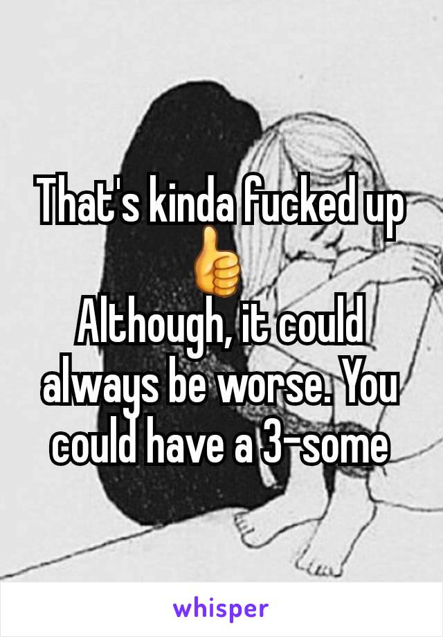 That's kinda fucked up  👍 
Although, it could always be worse. You could have a 3-some