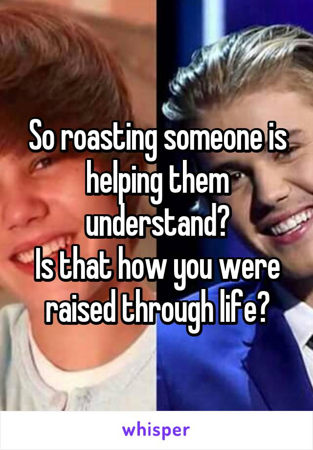 So roasting someone is helping them understand?
Is that how you were raised through life?