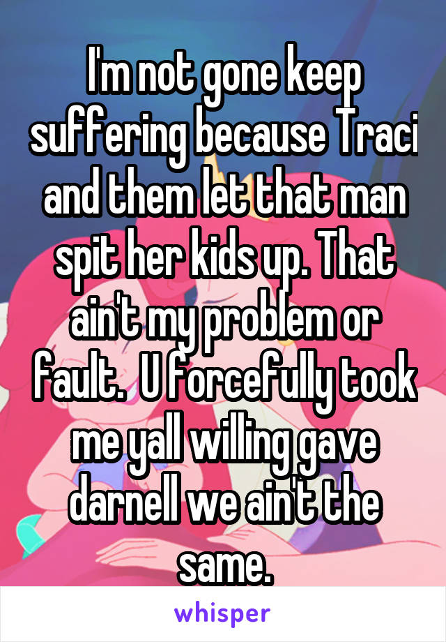 I'm not gone keep suffering because Traci and them let that man spit her kids up. That ain't my problem or fault.  U forcefully took me yall willing gave darnell we ain't the same.