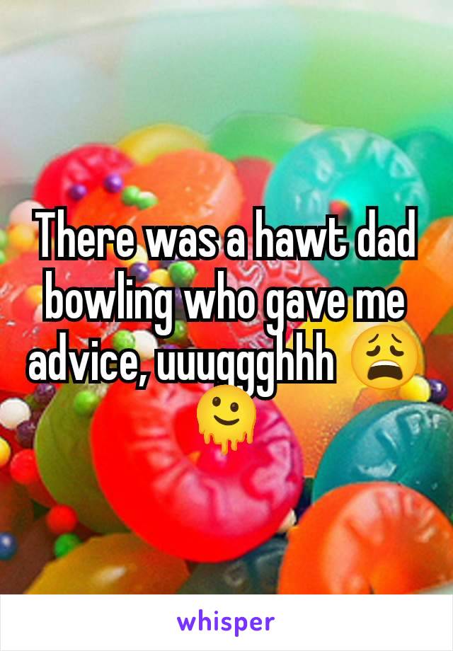 There was a hawt dad bowling who gave me advice, uuuggghhh 😩🫠