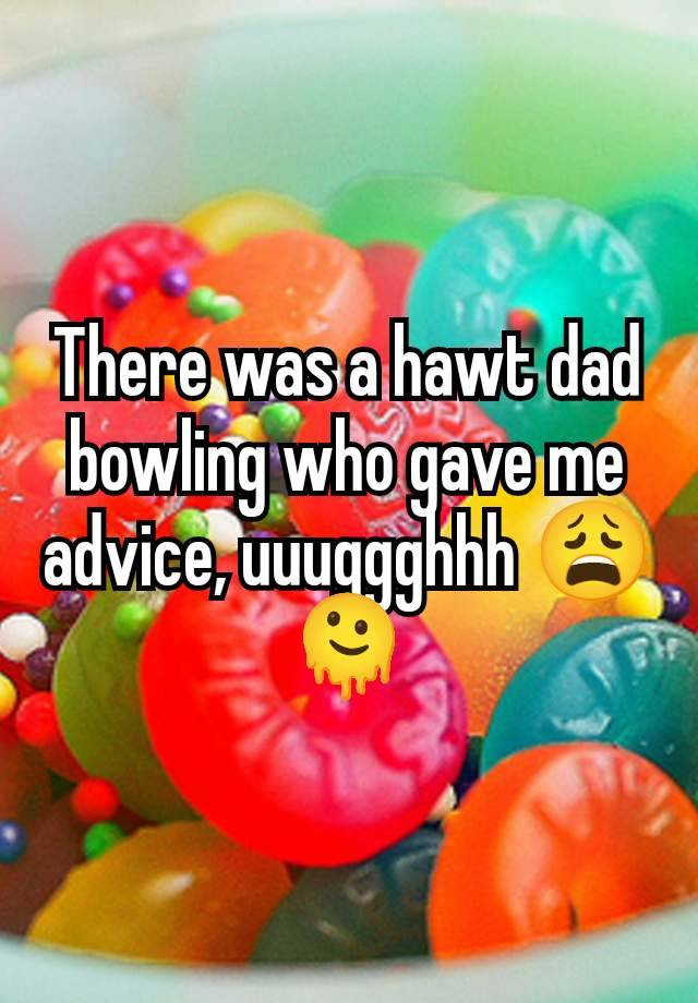 There was a hawt dad bowling who gave me advice, uuuggghhh 😩🫠