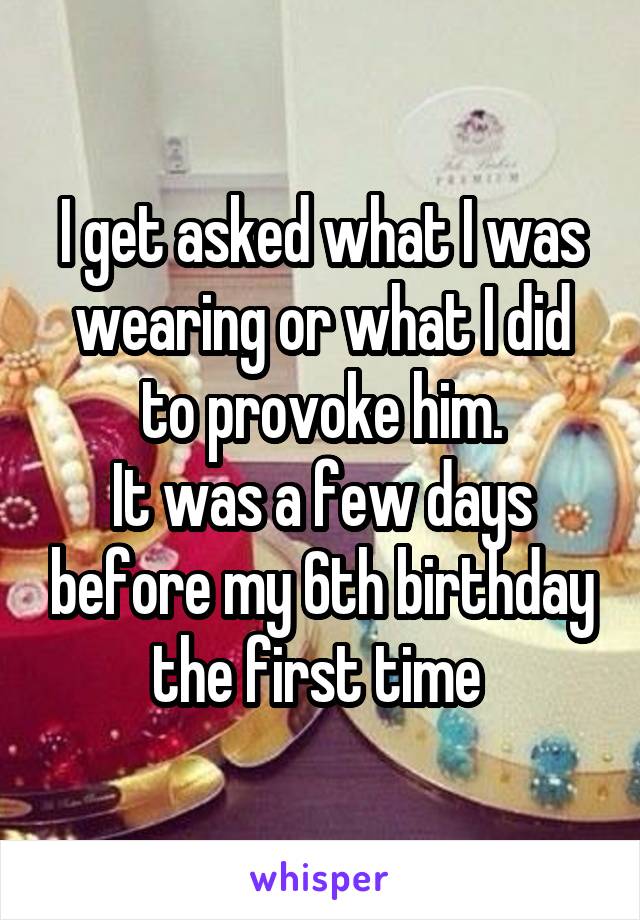 I get asked what I was wearing or what I did to provoke him.
It was a few days before my 6th birthday the first time 