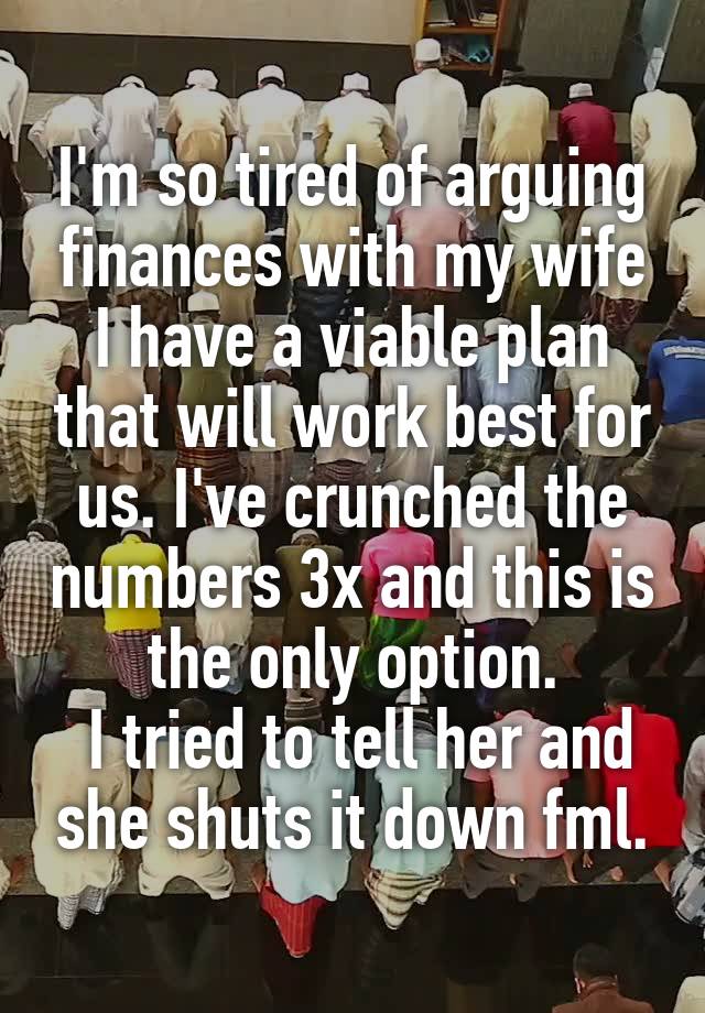 I'm so tired of arguing finances with my wife I have a viable plan that will work best for us. I've crunched the numbers 3x and this is the only option.
 I tried to tell her and she shuts it down fml.