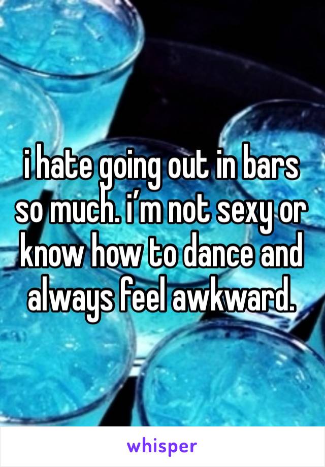 i hate going out in bars so much. i’m not sexy or know how to dance and always feel awkward. 
