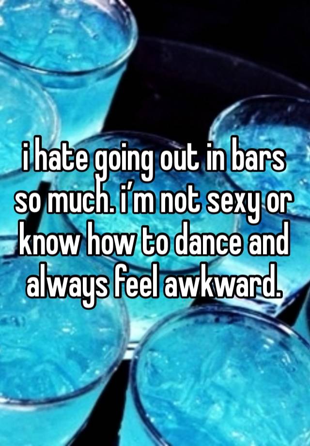i hate going out in bars so much. i’m not sexy or know how to dance and always feel awkward. 