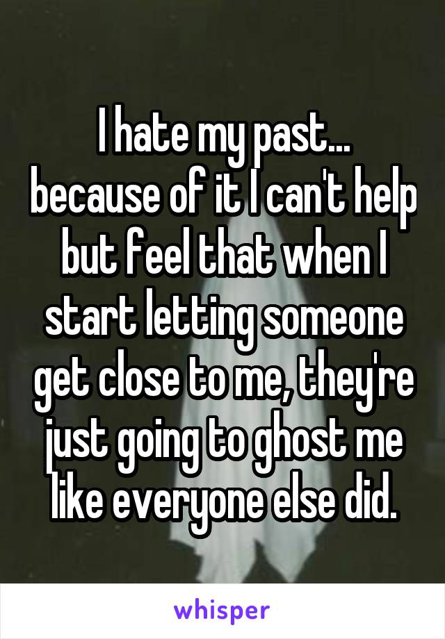 I hate my past... because of it I can't help but feel that when I start letting someone get close to me, they're just going to ghost me like everyone else did.