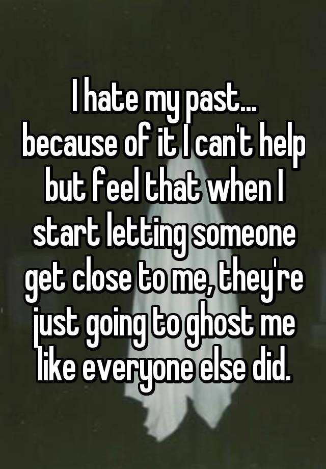 I hate my past... because of it I can't help but feel that when I start letting someone get close to me, they're just going to ghost me like everyone else did.