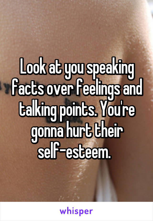 Look at you speaking facts over feelings and talking points. You're gonna hurt their self-esteem.  