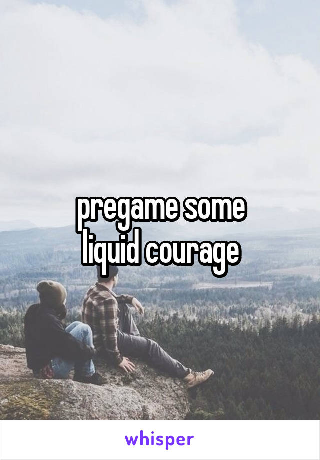 pregame some
 liquid courage 