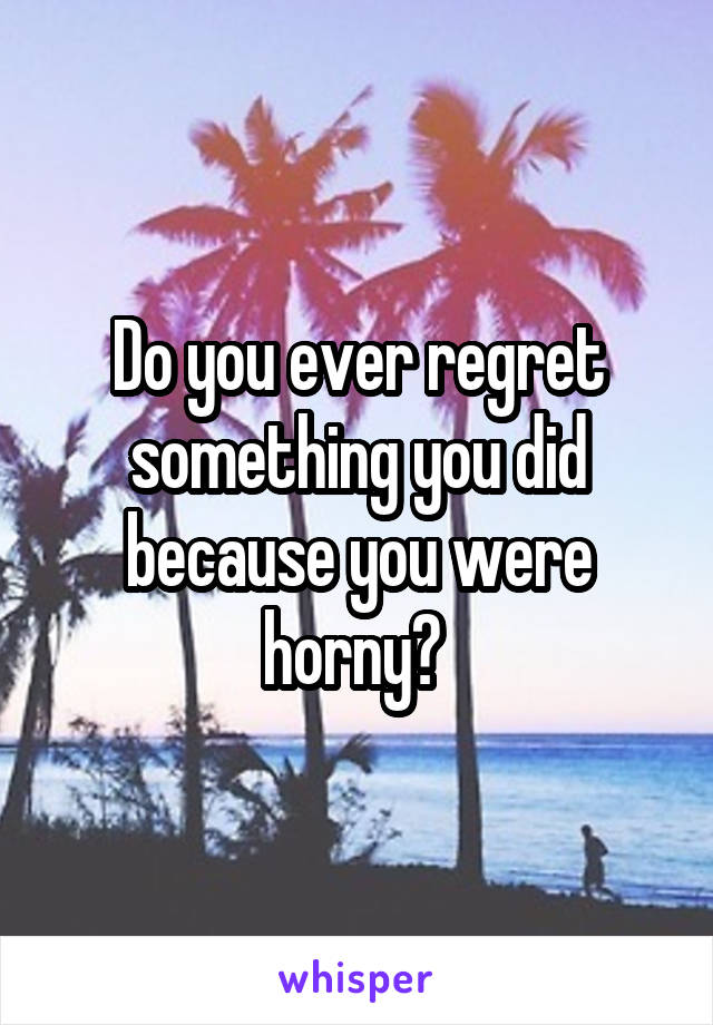 Do you ever regret something you did because you were horny? 