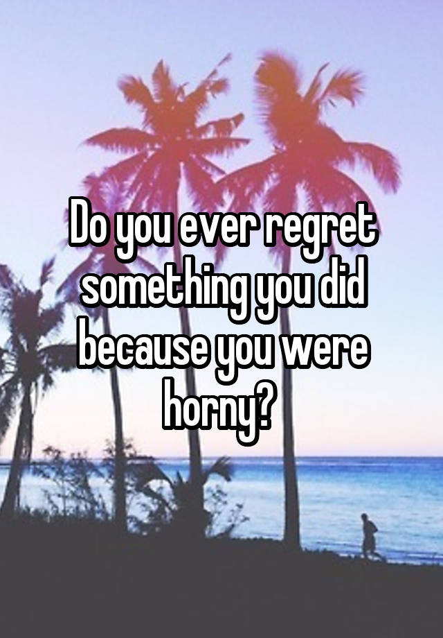 Do you ever regret something you did because you were horny? 