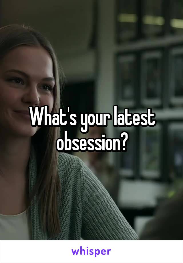 What's your latest obsession?