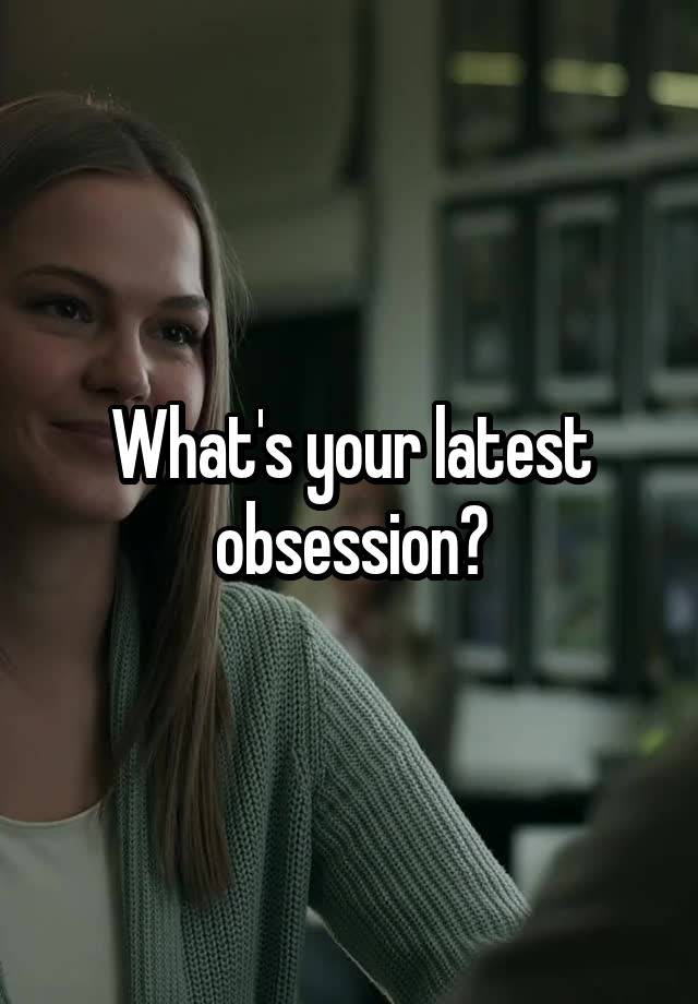 What's your latest obsession?